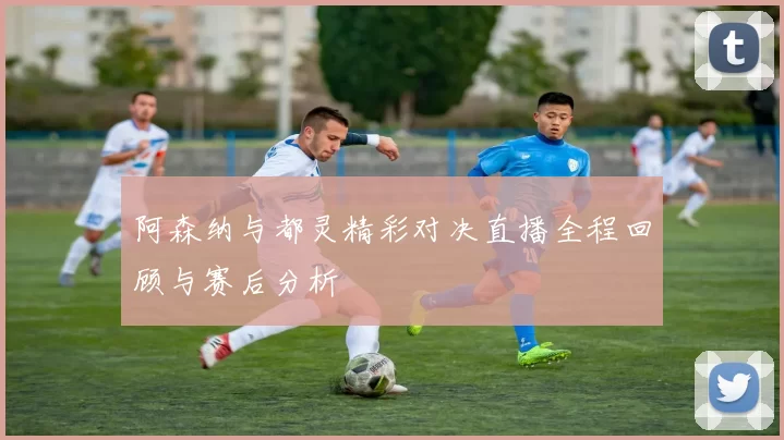阿森纳与都灵精彩对决直播全程回顾与赛后分析