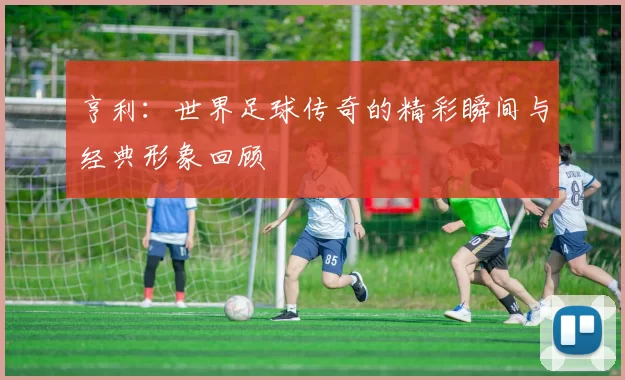 亨利：世界足球传奇的精彩瞬间与经典形象回顾