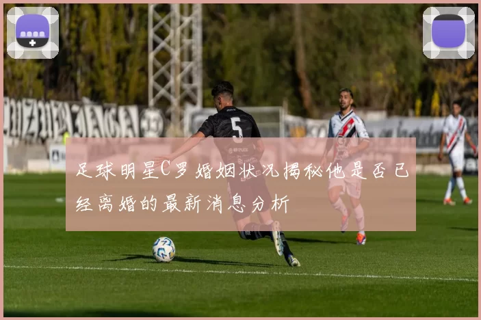 足球明星C罗婚姻状况揭秘他是否已经离婚的最新消息分析