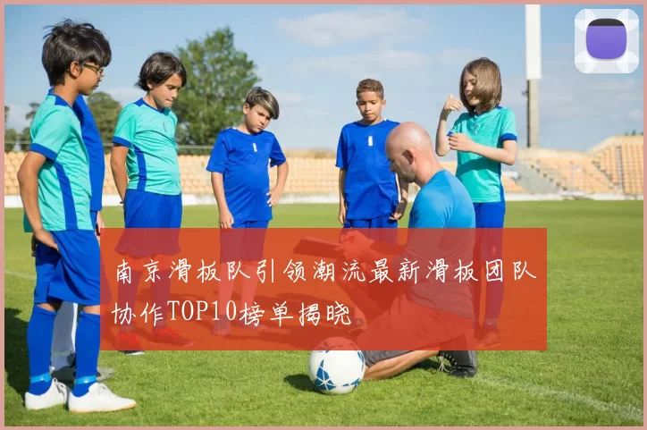 南京滑板队引领潮流最新滑板团队协作TOP10榜单揭晓
