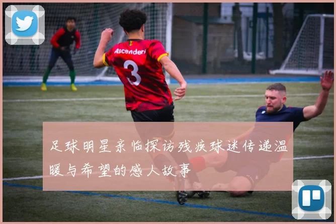 足球明星亲临探访残疾球迷传递温暖与希望的感人故事