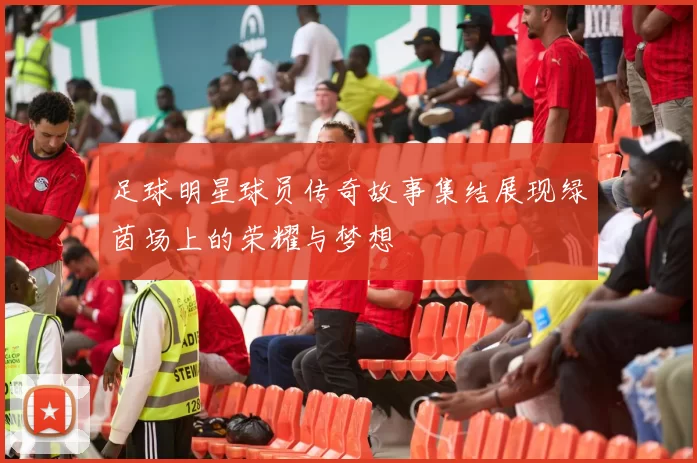 足球明星球员传奇故事集结展现绿茵场上的荣耀与梦想
