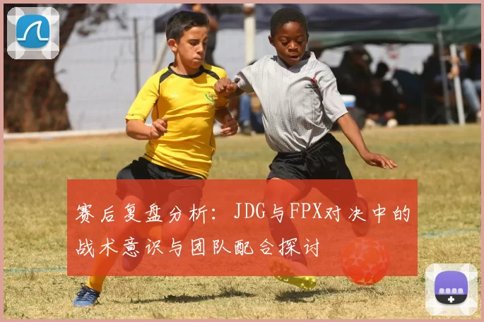 赛后复盘分析：JDG与FPX对决中的战术意识与团队配合探讨