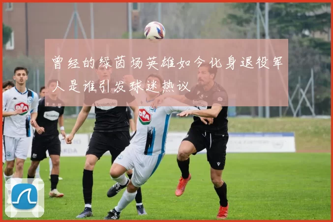 曾经的绿茵场英雄如今化身退役军人是谁引发球迷热议