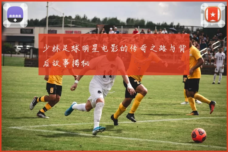 少林足球明星电影的传奇之路与背后故事揭秘