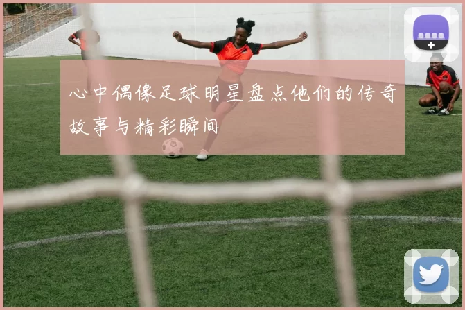心中偶像足球明星盘点他们的传奇故事与精彩瞬间