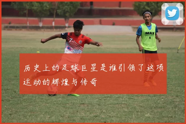历史上的足球巨星是谁引领了这项运动的辉煌与传奇