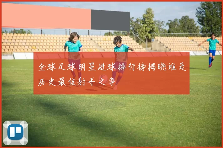 全球足球明星进球排行榜揭晓谁是历史最佳射手之争