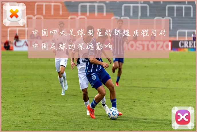 中国四大足球明星的辉煌历程与对中国足球的深远影响