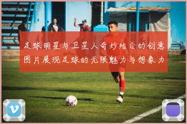足球明星与卫星人奇妙结合的创意图片展现足球的无限魅力与想象力
