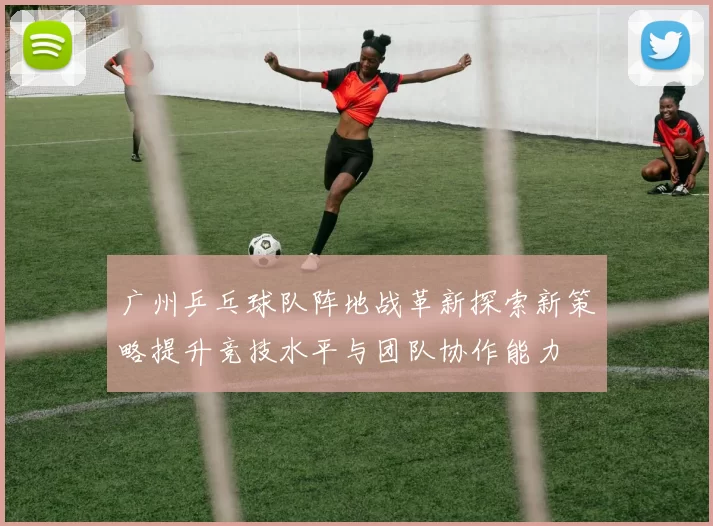 广州乒乓球队阵地战革新探索新策略提升竞技水平与团队协作能力