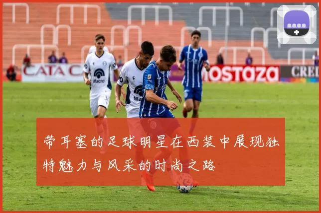 带耳塞的足球明星在西装中展现独特魅力与风采的时尚之路