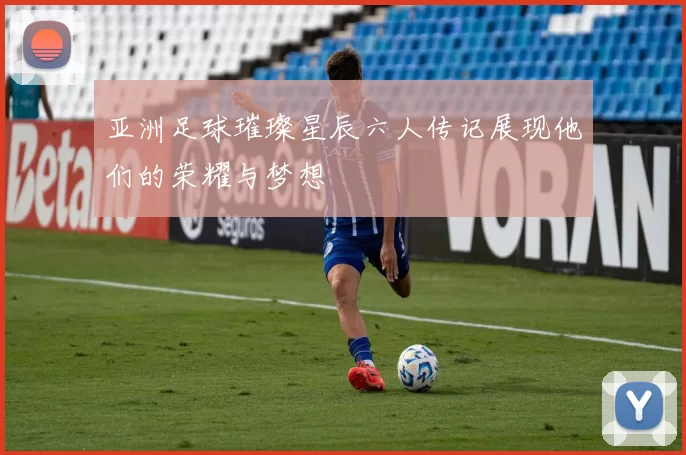 亚洲足球璀璨星辰六人传记展现他们的荣耀与梦想