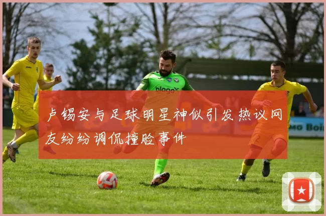 卢锡安与足球明星神似引发热议网友纷纷调侃撞脸事件