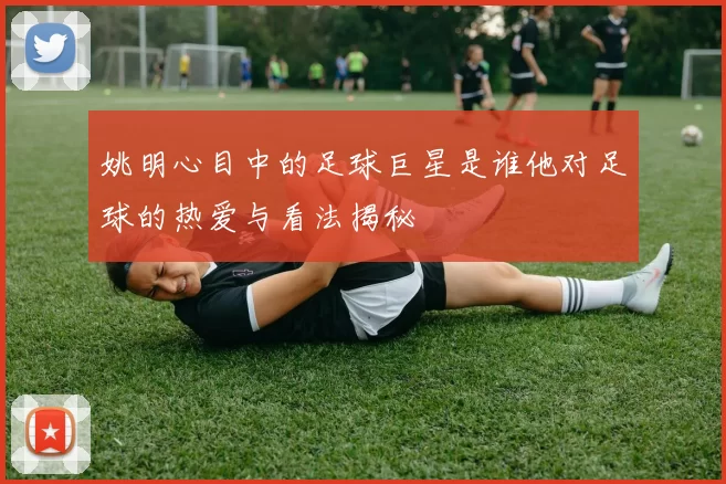 姚明心目中的足球巨星是谁他对足球的热爱与看法揭秘
