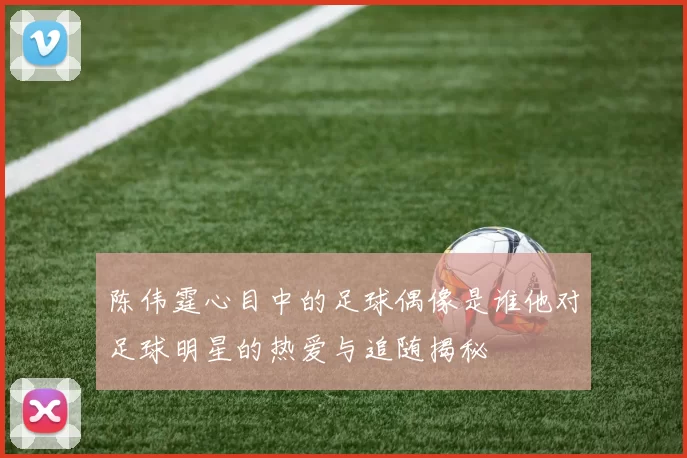 陈伟霆心目中的足球偶像是谁他对足球明星的热爱与追随揭秘