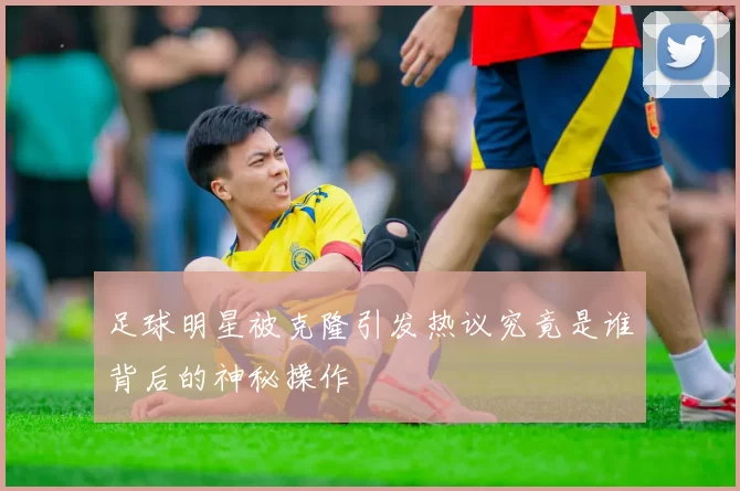 足球明星被克隆引发热议究竟是谁背后的神秘操作