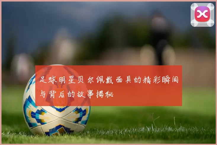 足球明星贝尔佩戴面具的精彩瞬间与背后的故事揭秘