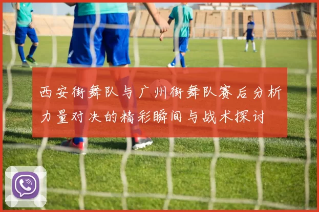西安街舞队与广州街舞队赛后分析力量对决的精彩瞬间与战术探讨