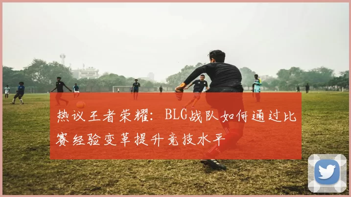 热议王者荣耀：BLG战队如何通过比赛经验变革提升竞技水平