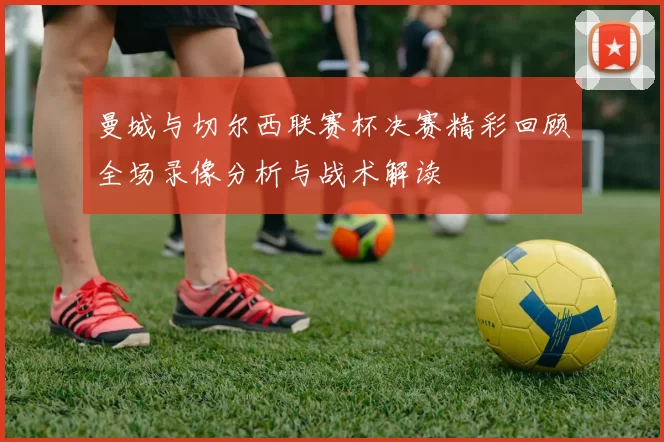 曼城与切尔西联赛杯决赛精彩回顾全场录像分析与战术解读