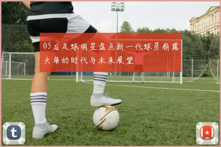 05后足球明星盘点新一代球员崭露头角的时代与未来展望