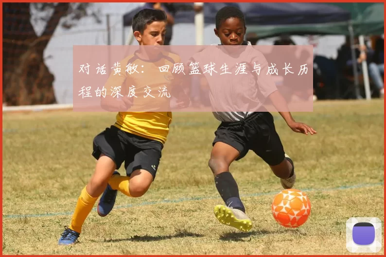 对话黄敏：回顾篮球生涯与成长历程的深度交流