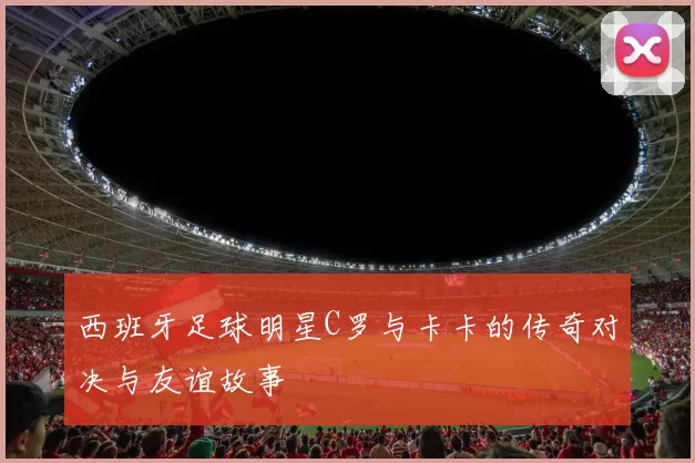 西班牙足球明星C罗与卡卡的传奇对决与友谊故事