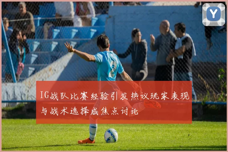 IG战队比赛经验引发热议玩家表现与战术选择成焦点讨论