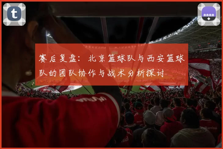 赛后复盘：北京篮球队与西安篮球队的团队协作与战术分析探讨