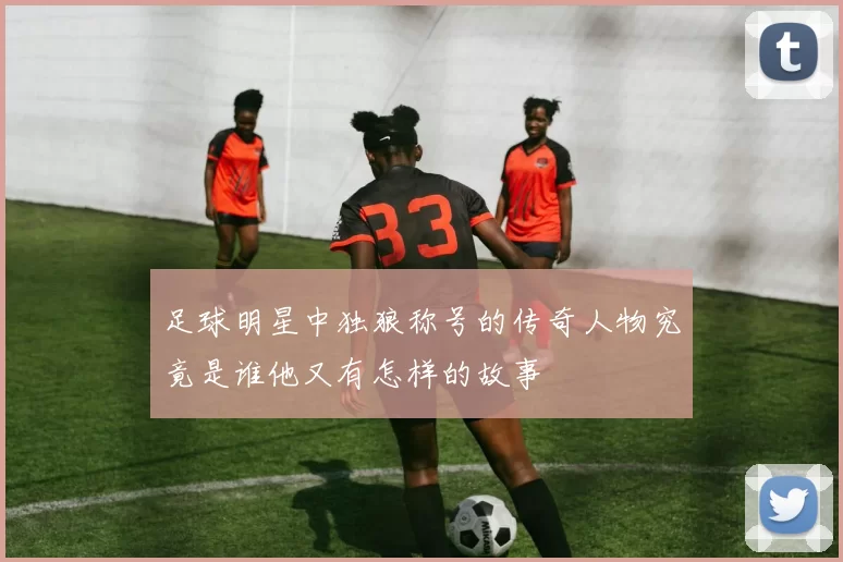足球明星中独狼称号的传奇人物究竟是谁他又有怎样的故事