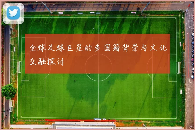 全球足球巨星的多国籍背景与文化交融探讨