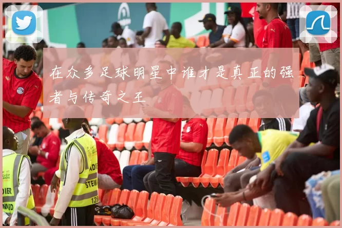 在众多足球明星中谁才是真正的强者与传奇之王