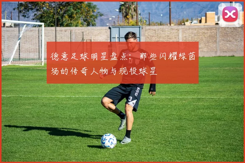 德意足球明星盘点：那些闪耀绿茵场的传奇人物与现役球星