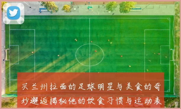 买兰州拉面的足球明星与美食的奇妙邂逅揭秘他的饮食习惯与运动表现