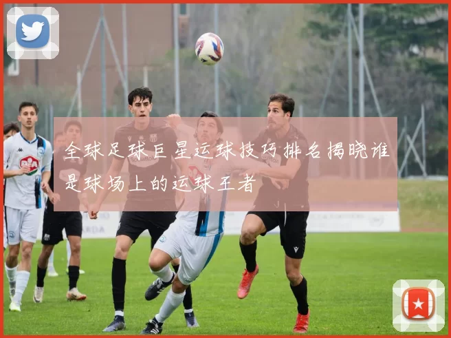 全球足球巨星运球技巧排名揭晓谁是球场上的运球王者