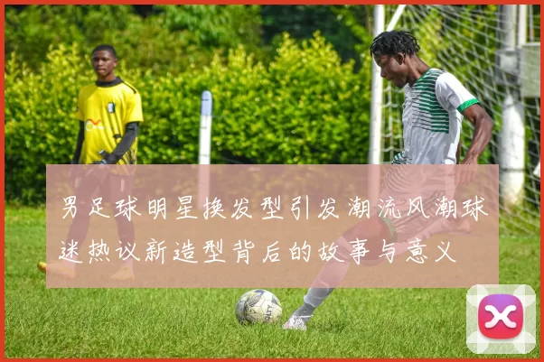 男足球明星换发型引发潮流风潮球迷热议新造型背后的故事与意义