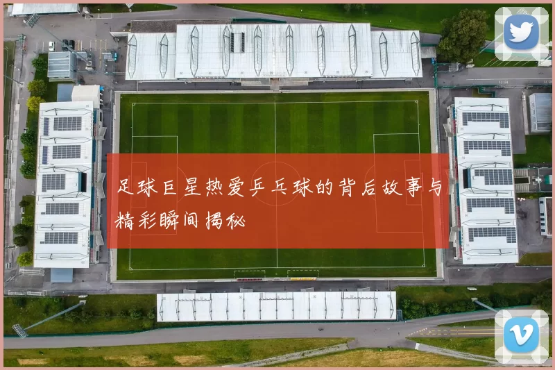 足球巨星热爱乒乓球的背后故事与精彩瞬间揭秘