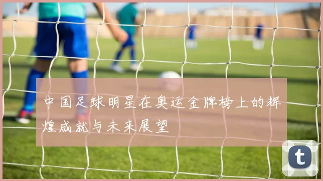 中国足球明星在奥运金牌榜上的辉煌成就与未来展望