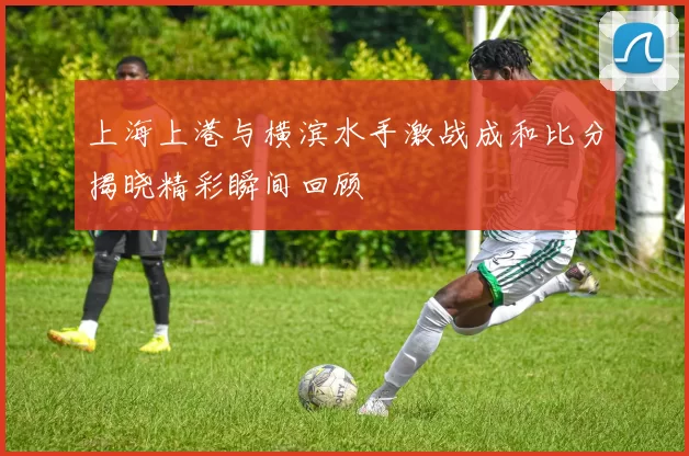 上海上港与横滨水手激战成和比分揭晓精彩瞬间回顾