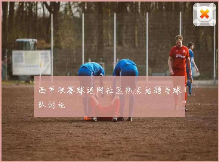 西甲联赛球迷网社区热点话题与球队讨论