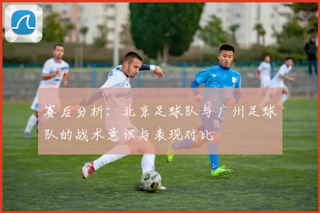 赛后分析：北京足球队与广州足球队的战术意识与表现对比