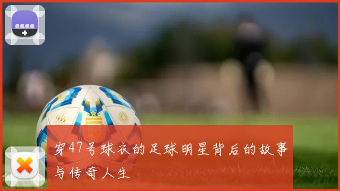 穿47号球衣的足球明星背后的故事与传奇人生