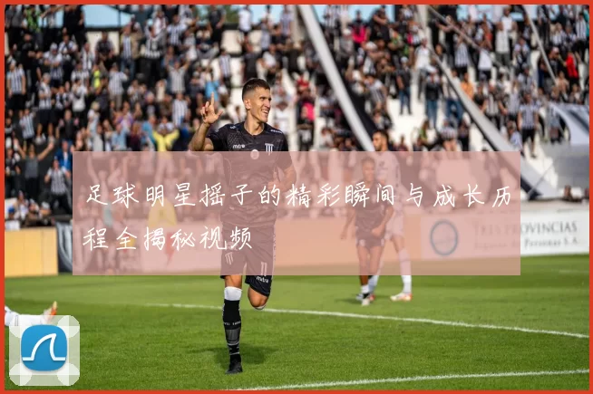 足球明星摇子的精彩瞬间与成长历程全揭秘视频