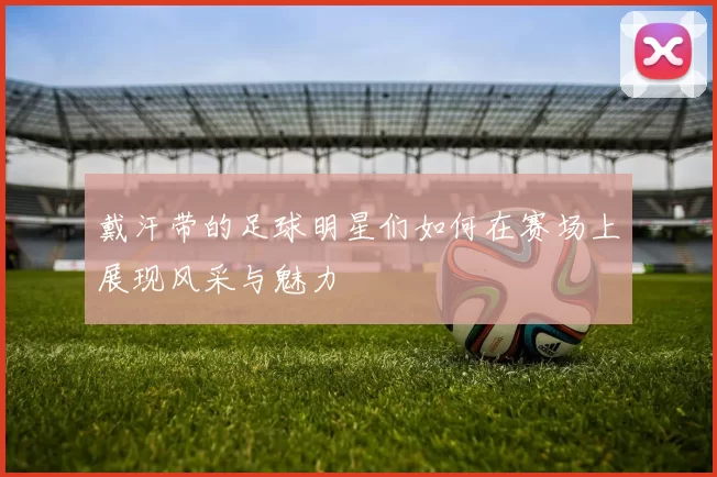 戴汗带的足球明星们如何在赛场上展现风采与魅力