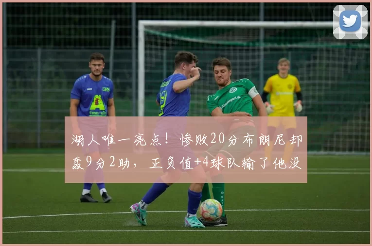 湖人唯一亮点！惨败20分布朗尼却轰9分2助，正负值+4球队输了他没输