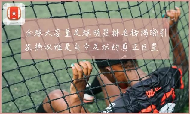 全球大容量足球明星排名榜揭晓引发热议谁是当今足坛的真正巨星